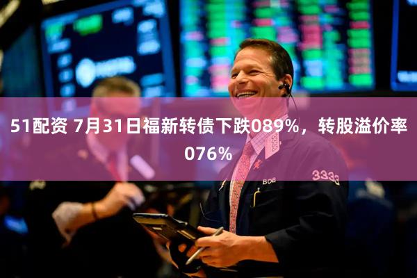51配资 7月31日福新转债下跌089%，转股溢价率076%