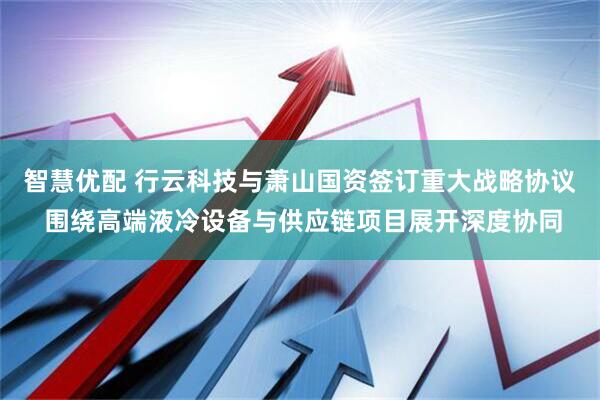 智慧优配 行云科技与萧山国资签订重大战略协议 围绕高端液冷设备与供应链项目展开深度协同