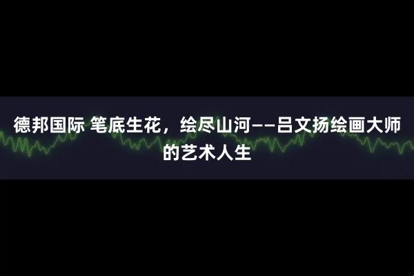 德邦国际 笔底生花，绘尽山河——吕文扬绘画大师的艺术人生