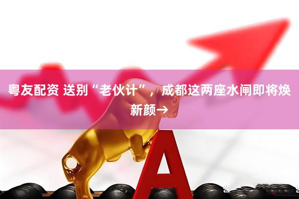 粤友配资 送别“老伙计”，成都这两座水闸即将焕新颜→