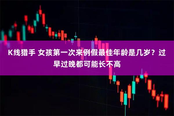K线猎手 女孩第一次来例假最佳年龄是几岁？过早过晚都可能长不高