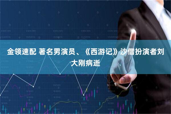 金领速配 著名男演员、《西游记》沙僧扮演者刘大刚病逝