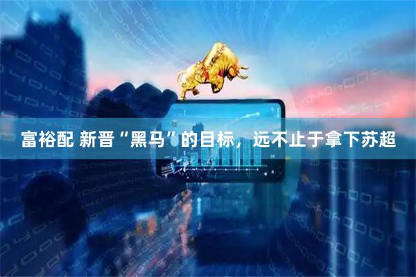 富裕配 新晋“黑马”的目标，远不止于拿下苏超