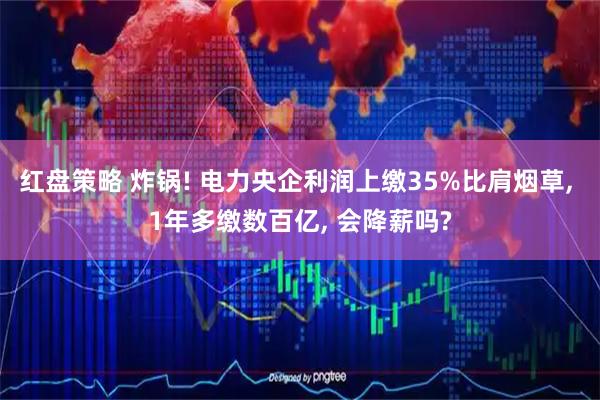 红盘策略 炸锅! 电力央企利润上缴35%比肩烟草, 1年多缴数百亿, 会降薪吗?